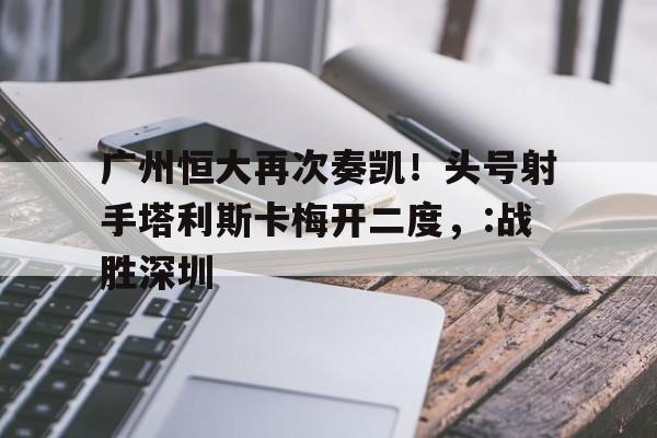 九州娱乐登录入口-关于广州恒大再次奏凯！头号射手塔利斯卡梅开二度，:战胜深圳的信息