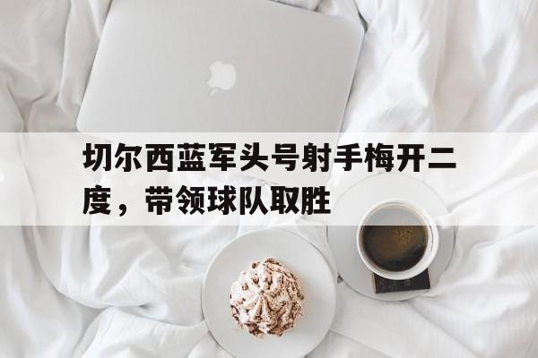 九州平台-切尔西蓝军头号射手梅开二度，带领球队取胜